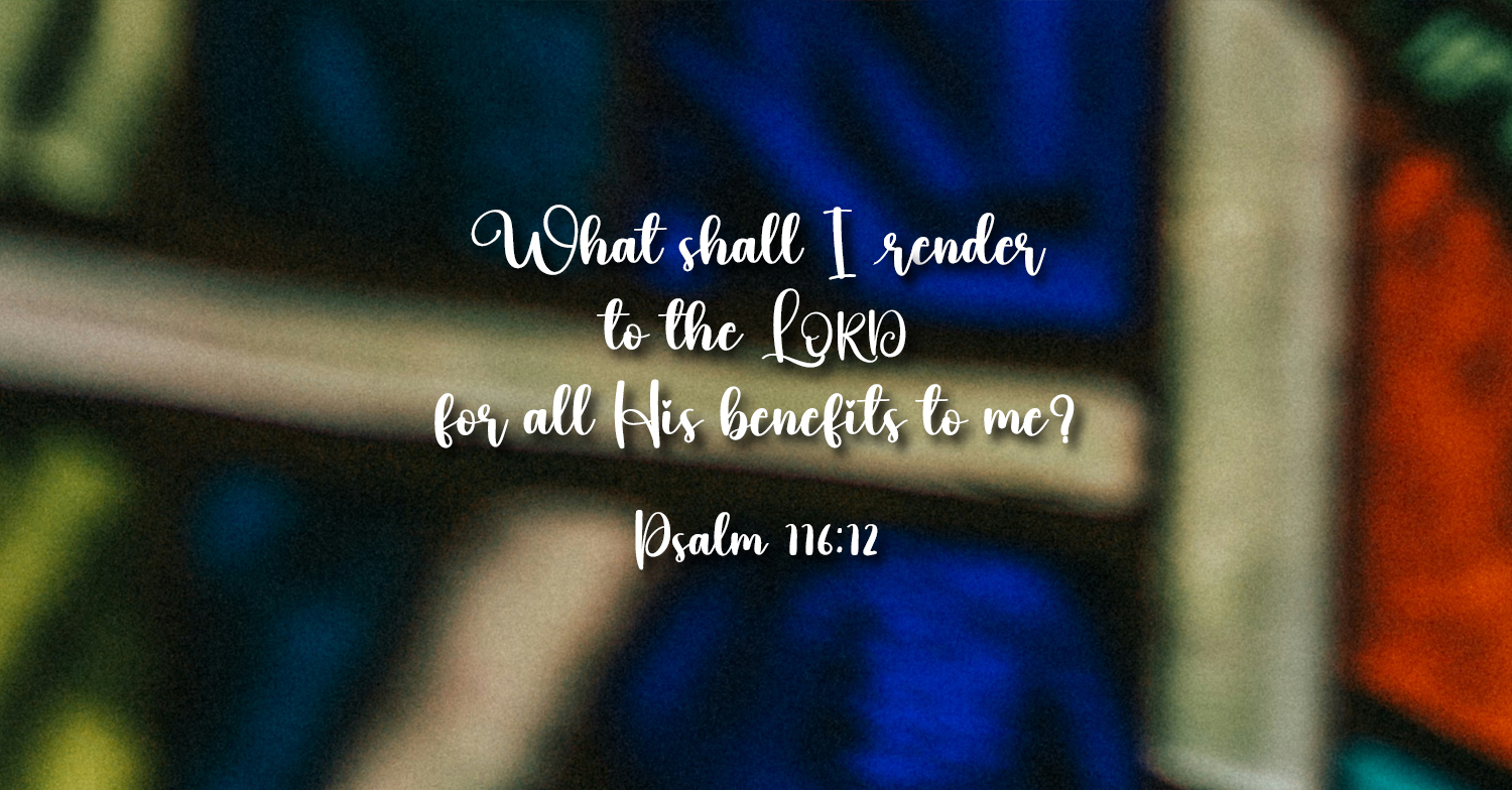 What shall I render to the Lord for all His benefits to me? (Psalm 116:12)